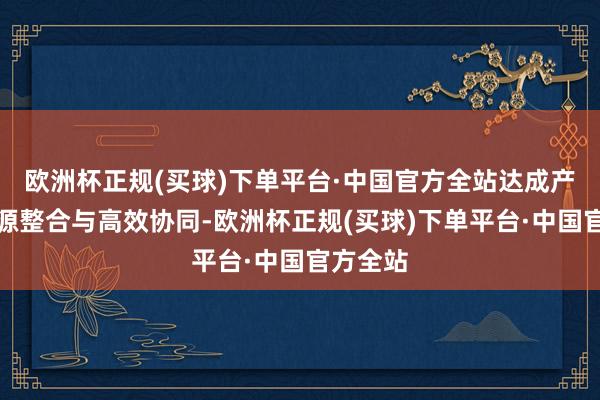 欧洲杯正规(买球)下单平台·中国官方全站达成产业链资源整合与高效协同-欧洲杯正规(买球)下单平台·中国官方全站