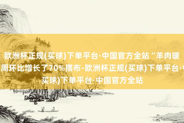 欧洲杯正规(买球)下单平台·中国官方全站“羊肉暖锅”的搜索量周环比增长了70%摆布-欧洲杯正规(买球)下单平台·中国官方全站