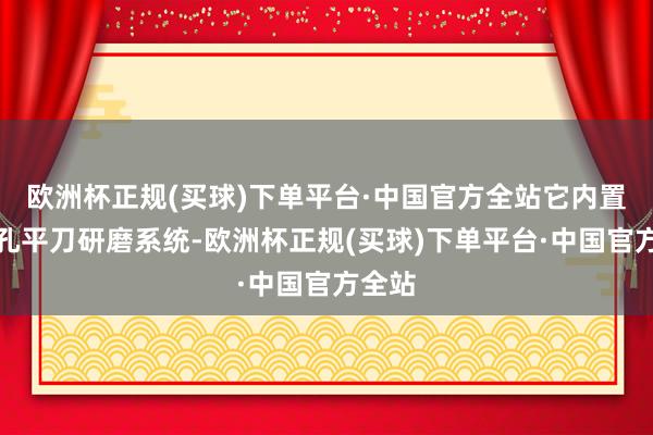 欧洲杯正规(买球)下单平台·中国官方全站它内置了无孔平刀研磨系统-欧洲杯正规(买球)下单平台·中国官方全站