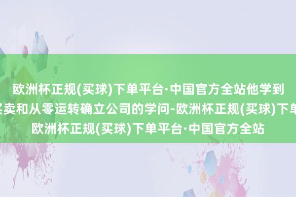 欧洲杯正规(买球)下单平台·中国官方全站他学到了许多对于创业、买卖和从零运转确立公司的学问-欧洲杯正规(买球)下单平台·中国官方全站