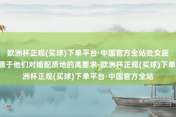欧洲杯正规(买球)下单平台·中国官方全站处女座对婚配的怯怯时常源于他们对婚配质地的高要求-欧洲杯正规(买球)下单平台·中国官方全站