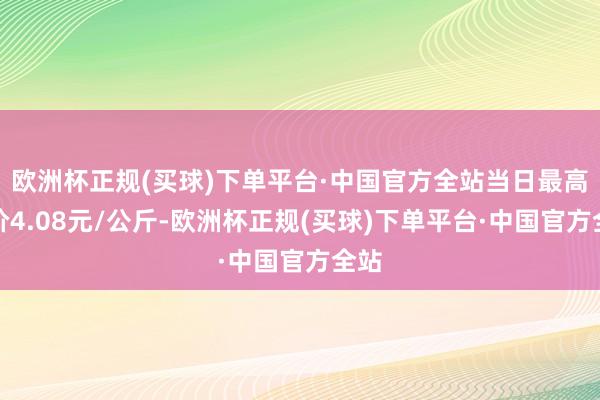 欧洲杯正规(买球)下单平台·中国官方全站当日最高报价4.08元/公斤-欧洲杯正规(买球)下单平台·中国官方全站