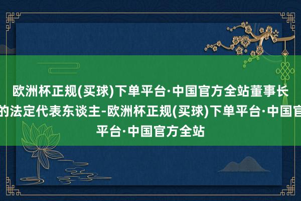 欧洲杯正规(买球)下单平台·中国官方全站董事长为公司的法定代表东谈主-欧洲杯正规(买球)下单平台·中国官方全站