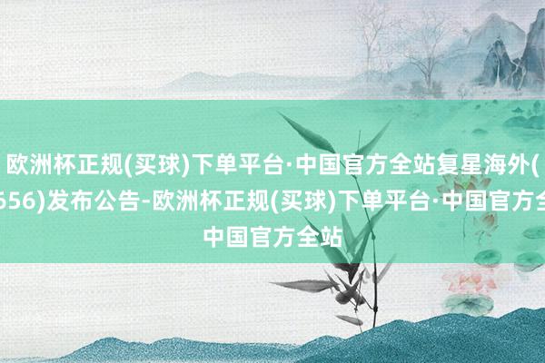 欧洲杯正规(买球)下单平台·中国官方全站复星海外(00656)发布公告-欧洲杯正规(买球)下单平台·中国官方全站