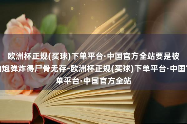 欧洲杯正规(买球)下单平台·中国官方全站要是被志愿军的炮弹炸得尸骨无存-欧洲杯正规(买球)下单平台·中国官方全站