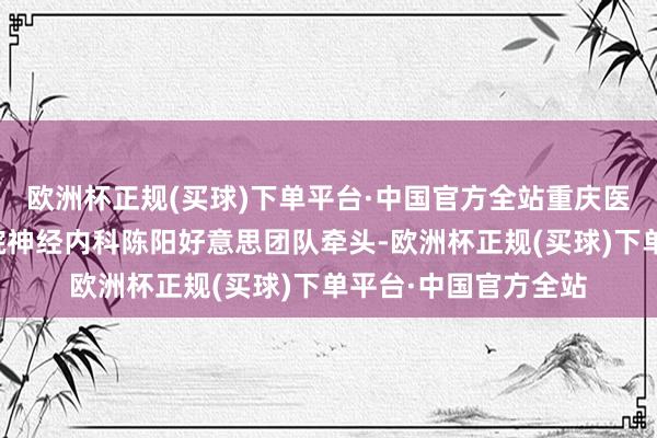 欧洲杯正规(买球)下单平台·中国官方全站重庆医科大学附庸第二病院神经内科陈阳好意思团队牵头-欧洲杯正规(买球)下单平台·中国官方全站