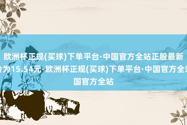 欧洲杯正规(买球)下单平台·中国官方全站正股最新价为15.54元-欧洲杯正规(买球)下单平台·中国官方全站