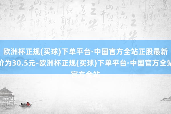 欧洲杯正规(买球)下单平台·中国官方全站正股最新价为30.5元-欧洲杯正规(买球)下单平台·中国官方全站