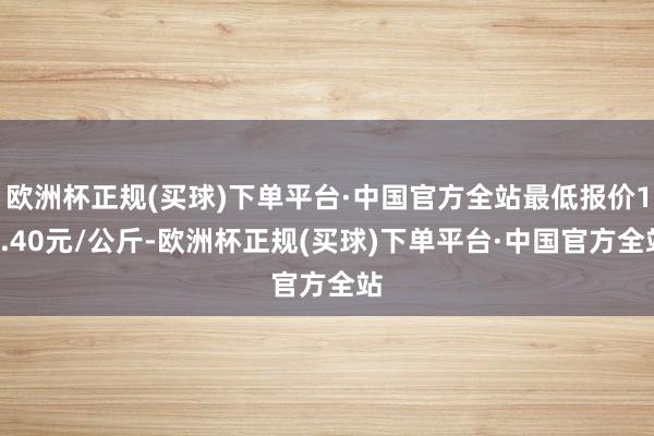 欧洲杯正规(买球)下单平台·中国官方全站最低报价10.40元/公斤-欧洲杯正规(买球)下单平台·中国官方全站