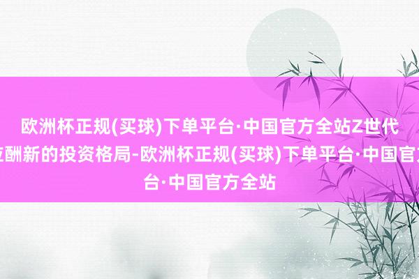 欧洲杯正规(买球)下单平台·中国官方全站Z世代还在应酬新的投资格局-欧洲杯正规(买球)下单平台·中国官方全站