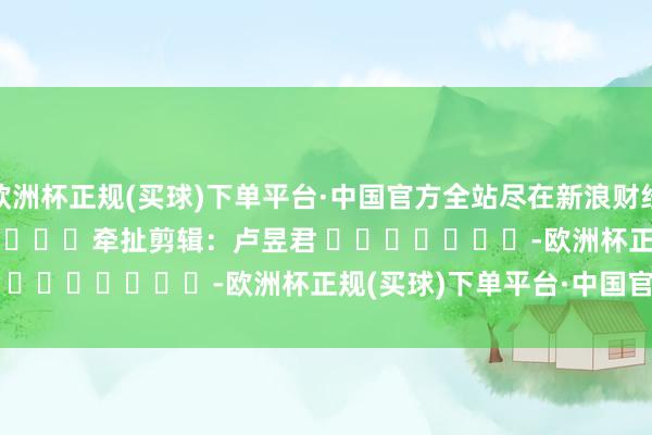 欧洲杯正规(买球)下单平台·中国官方全站尽在新浪财经APP            						牵扯剪辑：卢昱君 							-欧洲杯正规(买球)下单平台·中国官方全站