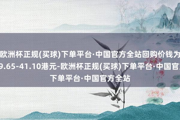 欧洲杯正规(买球)下单平台·中国官方全站回购价钱为每股39.65-41.10港元-欧洲杯正规(买球)下单平台·中国官方全站