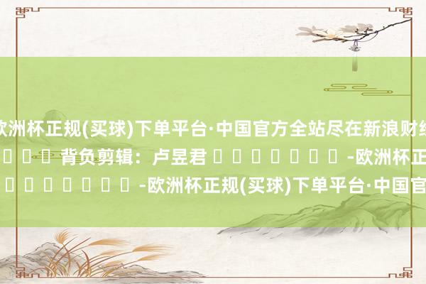 欧洲杯正规(买球)下单平台·中国官方全站尽在新浪财经APP            						背负剪辑：卢昱君 							-欧洲杯正规(买球)下单平台·中国官方全站