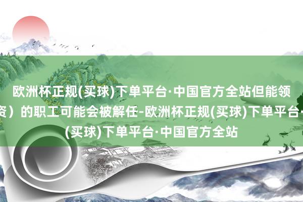 欧洲杯正规(买球)下单平台·中国官方全站但能领到9月底的工资）的职工可能会被解任-欧洲杯正规(买球)下单平台·中国官方全站