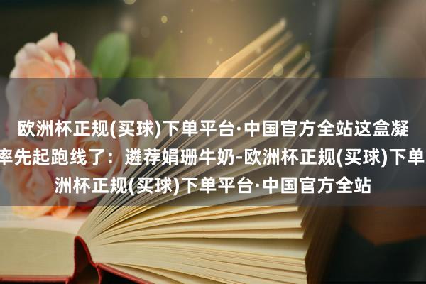 欧洲杯正规(买球)下单平台·中国官方全站这盒凝脂奶油的奶香依然率先起跑线了：遴荐娟珊牛奶-欧洲杯正规(买球)下单平台·中国官方全站