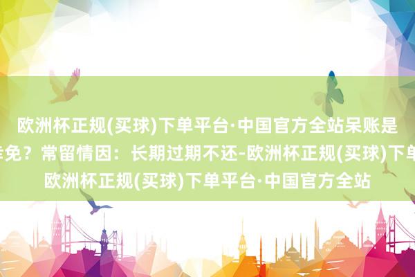 欧洲杯正规(买球)下单平台·中国官方全站呆账是如何产生的？如何幸免？常留情因：长期过期不还-欧洲杯正规(买球)下单平台·中国官方全站