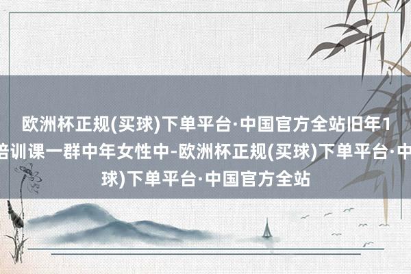 欧洲杯正规(买球)下单平台·中国官方全站旧年12月的一次培训课一群中年女性中-欧洲杯正规(买球)下单平台·中国官方全站