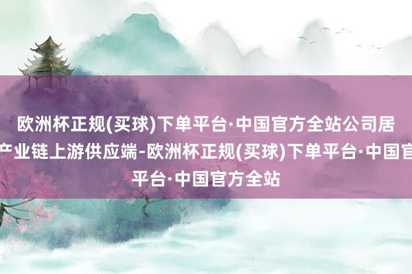 欧洲杯正规(买球)下单平台·中国官方全站公司居品处于产业链上游供应端-欧洲杯正规(买球)下单平台·中国官方全站