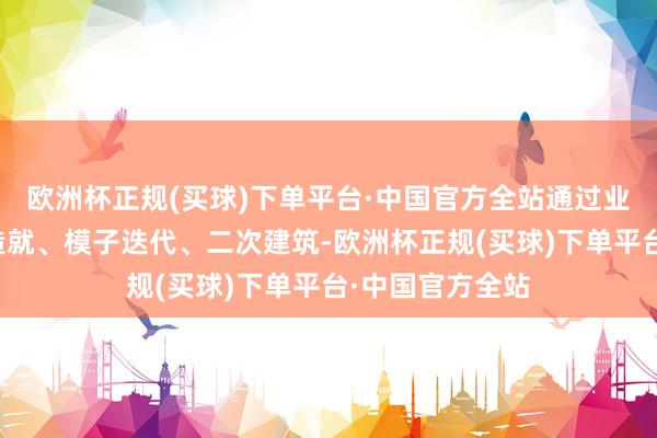 欧洲杯正规(买球)下单平台·中国官方全站通过业务会通、定制造就、模子迭代、二次建筑-欧洲杯正规(买球)下单平台·中国官方全站