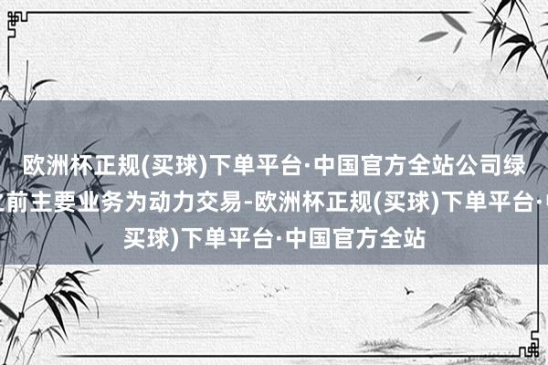 欧洲杯正规(买球)下单平台·中国官方全站公司绿色动力板块之前主要业务为动力交易-欧洲杯正规(买球)下单平台·中国官方全站