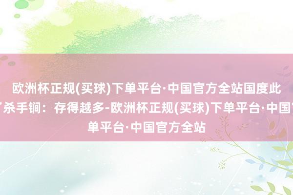 欧洲杯正规(买球)下单平台·中国官方全站国度此次拿出了杀手锏：存得越多-欧洲杯正规(买球)下单平台·中国官方全站