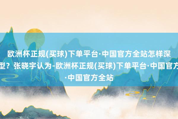欧洲杯正规(买球)下单平台·中国官方全站怎样深度转型？张晓宇认为-欧洲杯正规(买球)下单平台·中国官方全站