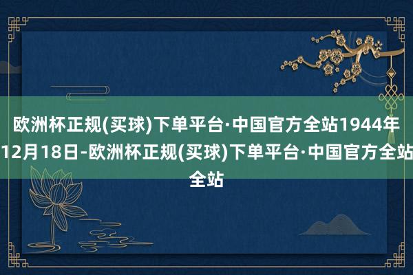 欧洲杯正规(买球)下单平台·中国官方全站1944年12月18日-欧洲杯正规(买球)下单平台·中国官方全站