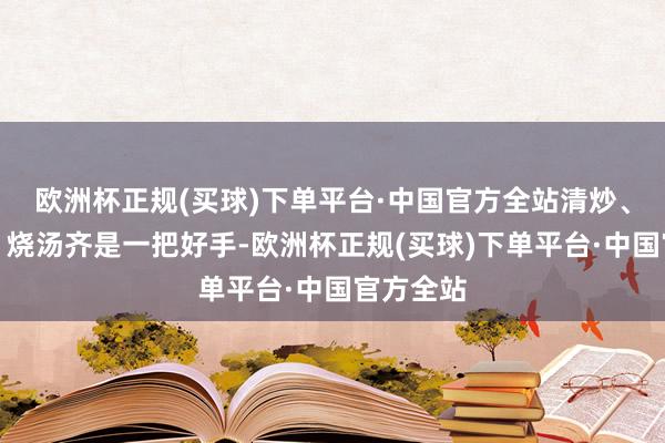 欧洲杯正规(买球)下单平台·中国官方全站清炒、作念馅、烧汤齐是一把好手-欧洲杯正规(买球)下单平台·中国官方全站