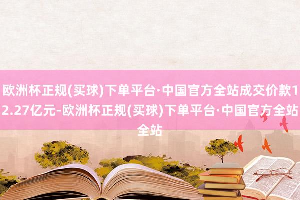 欧洲杯正规(买球)下单平台·中国官方全站成交价款12.27亿元-欧洲杯正规(买球)下单平台·中国官方全站