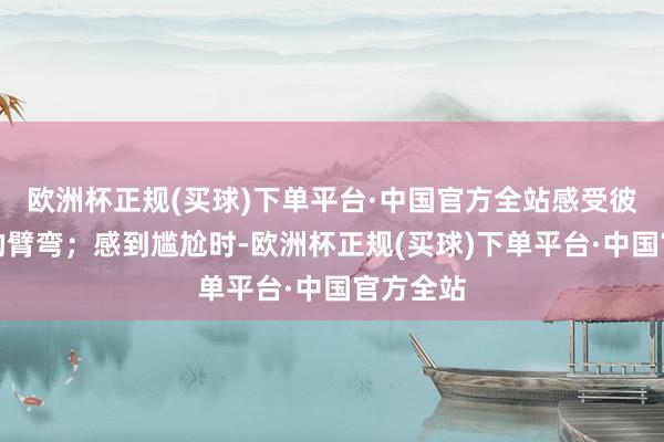 欧洲杯正规(买球)下单平台·中国官方全站感受彼此和缓的臂弯；感到尴尬时-欧洲杯正规(买球)下单平台·中国官方全站