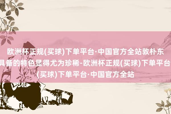 欧洲杯正规(买球)下单平台·中国官方全站敦朴东说念主身上所具备的特色显得尤为珍稀-欧洲杯正规(买球)下单平台·中国官方全站