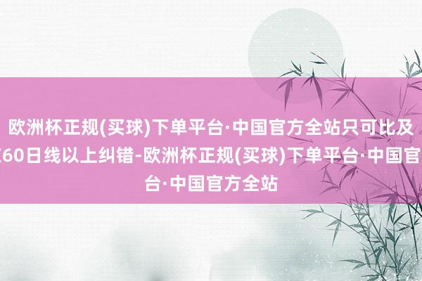 欧洲杯正规(买球)下单平台·中国官方全站只可比及再次在60日线以上纠错-欧洲杯正规(买球)下单平台·中国官方全站