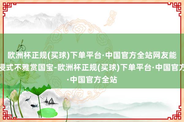 欧洲杯正规(买球)下单平台·中国官方全站网友能千里浸式不雅赏国宝-欧洲杯正规(买球)下单平台·中国官方全站