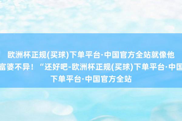 欧洲杯正规(买球)下单平台·中国官方全站就像他糊弄那些富婆不异！“还好吧-欧洲杯正规(买球)下单平台·中国官方全站
