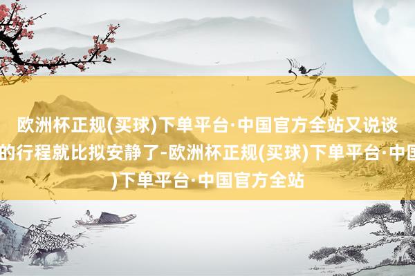 欧洲杯正规(买球)下单平台·中国官方全站又说谈：‘接下来的行程就比拟安静了-欧洲杯正规(买球)下单平台·中国官方全站
