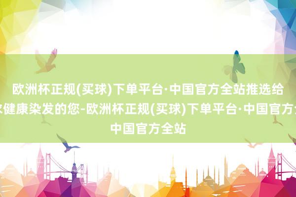 欧洲杯正规(买球)下单平台·中国官方全站推选给追求健康染发的您-欧洲杯正规(买球)下单平台·中国官方全站