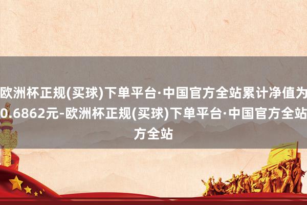 欧洲杯正规(买球)下单平台·中国官方全站累计净值为0.6862元-欧洲杯正规(买球)下单平台·中国官方全站
