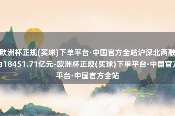 欧洲杯正规(买球)下单平台·中国官方全站沪深北两融余额为18451.71亿元-欧洲杯正规(买球)下单平台·中国官方全站