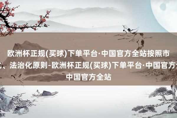 欧洲杯正规(买球)下单平台·中国官方全站按照市集化、法治化原则-欧洲杯正规(买球)下单平台·中国官方全站