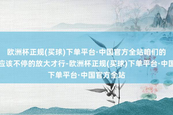 欧洲杯正规(买球)下单平台·中国官方全站咱们的利好讯息应该不停的放大才行-欧洲杯正规(买球)下单平台·中国官方全站