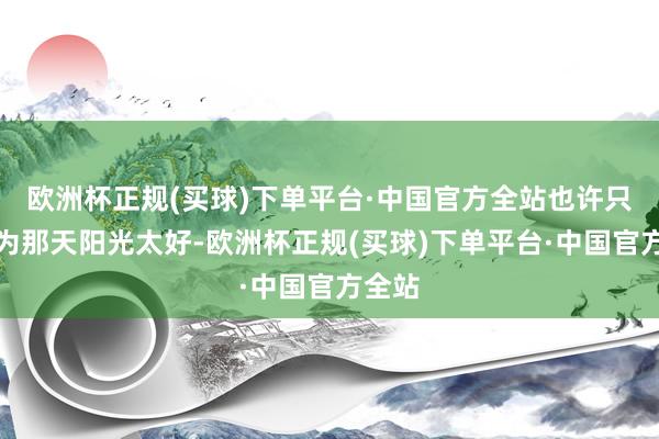 欧洲杯正规(买球)下单平台·中国官方全站也许只是因为那天阳光太好-欧洲杯正规(买球)下单平台·中国官方全站